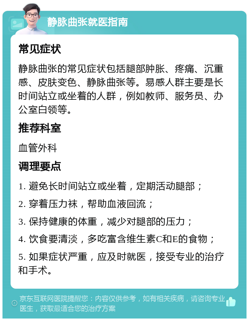 静脉曲张就医指南 常见症状 静脉曲张的常见症状包括腿部肿胀、疼痛、沉重感、皮肤变色、静脉曲张等。易感人群主要是长时间站立或坐着的人群，例如教师、服务员、办公室白领等。 推荐科室 血管外科 调理要点 1. 避免长时间站立或坐着，定期活动腿部； 2. 穿着压力袜，帮助血液回流； 3. 保持健康的体重，减少对腿部的压力； 4. 饮食要清淡，多吃富含维生素C和E的食物； 5. 如果症状严重，应及时就医，接受专业的治疗和手术。