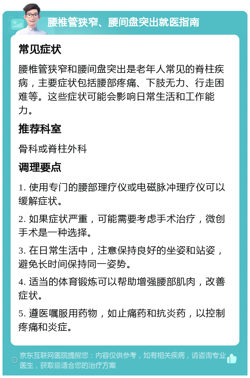 腰椎管狭窄、腰间盘突出就医指南 常见症状 腰椎管狭窄和腰间盘突出是老年人常见的脊柱疾病，主要症状包括腰部疼痛、下肢无力、行走困难等。这些症状可能会影响日常生活和工作能力。 推荐科室 骨科或脊柱外科 调理要点 1. 使用专门的腰部理疗仪或电磁脉冲理疗仪可以缓解症状。 2. 如果症状严重，可能需要考虑手术治疗，微创手术是一种选择。 3. 在日常生活中，注意保持良好的坐姿和站姿，避免长时间保持同一姿势。 4. 适当的体育锻炼可以帮助增强腰部肌肉，改善症状。 5. 遵医嘱服用药物，如止痛药和抗炎药，以控制疼痛和炎症。