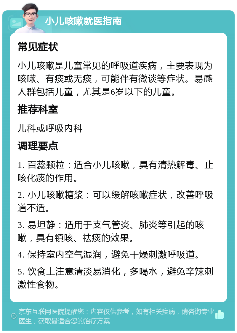 小儿咳嗽就医指南 常见症状 小儿咳嗽是儿童常见的呼吸道疾病，主要表现为咳嗽、有痰或无痰，可能伴有微谈等症状。易感人群包括儿童，尤其是6岁以下的儿童。 推荐科室 儿科或呼吸内科 调理要点 1. 百蕊颗粒：适合小儿咳嗽，具有清热解毒、止咳化痰的作用。 2. 小儿咳嗽糖浆：可以缓解咳嗽症状，改善呼吸道不适。 3. 易坦静：适用于支气管炎、肺炎等引起的咳嗽，具有镇咳、祛痰的效果。 4. 保持室内空气湿润，避免干燥刺激呼吸道。 5. 饮食上注意清淡易消化，多喝水，避免辛辣刺激性食物。