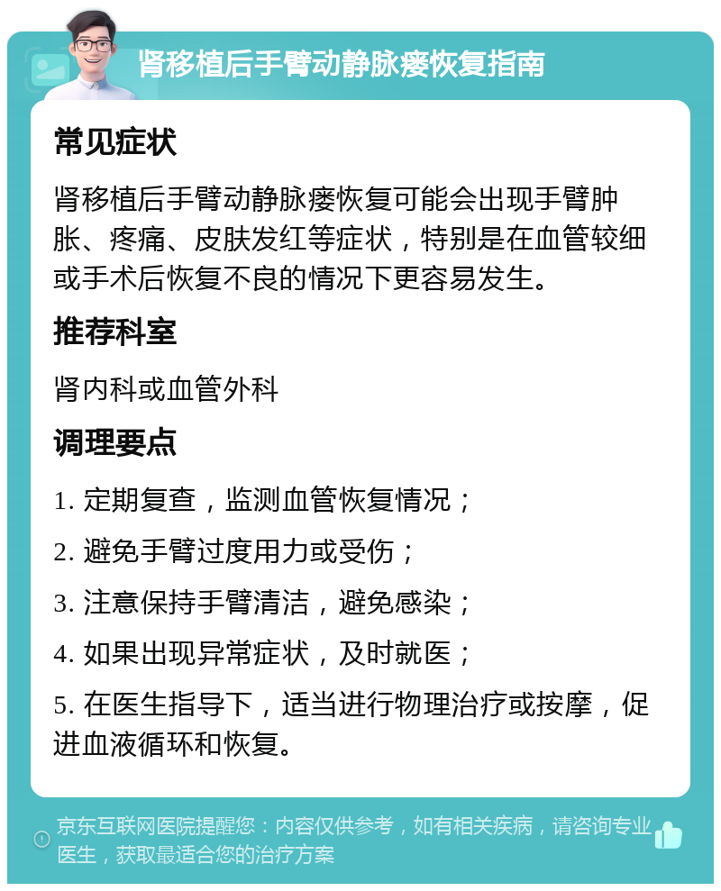 肾移植后手臂动静脉瘘恢复指南 常见症状 肾移植后手臂动静脉瘘恢复可能会出现手臂肿胀、疼痛、皮肤发红等症状，特别是在血管较细或手术后恢复不良的情况下更容易发生。 推荐科室 肾内科或血管外科 调理要点 1. 定期复查，监测血管恢复情况； 2. 避免手臂过度用力或受伤； 3. 注意保持手臂清洁，避免感染； 4. 如果出现异常症状，及时就医； 5. 在医生指导下，适当进行物理治疗或按摩，促进血液循环和恢复。