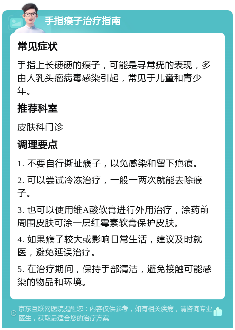 手指瘊子治疗指南 常见症状 手指上长硬硬的瘊子，可能是寻常疣的表现，多由人乳头瘤病毒感染引起，常见于儿童和青少年。 推荐科室 皮肤科门诊 调理要点 1. 不要自行撕扯瘊子，以免感染和留下疤痕。 2. 可以尝试冷冻治疗，一般一两次就能去除瘊子。 3. 也可以使用维A酸软膏进行外用治疗，涂药前周围皮肤可涂一层红霉素软膏保护皮肤。 4. 如果瘊子较大或影响日常生活，建议及时就医，避免延误治疗。 5. 在治疗期间，保持手部清洁，避免接触可能感染的物品和环境。