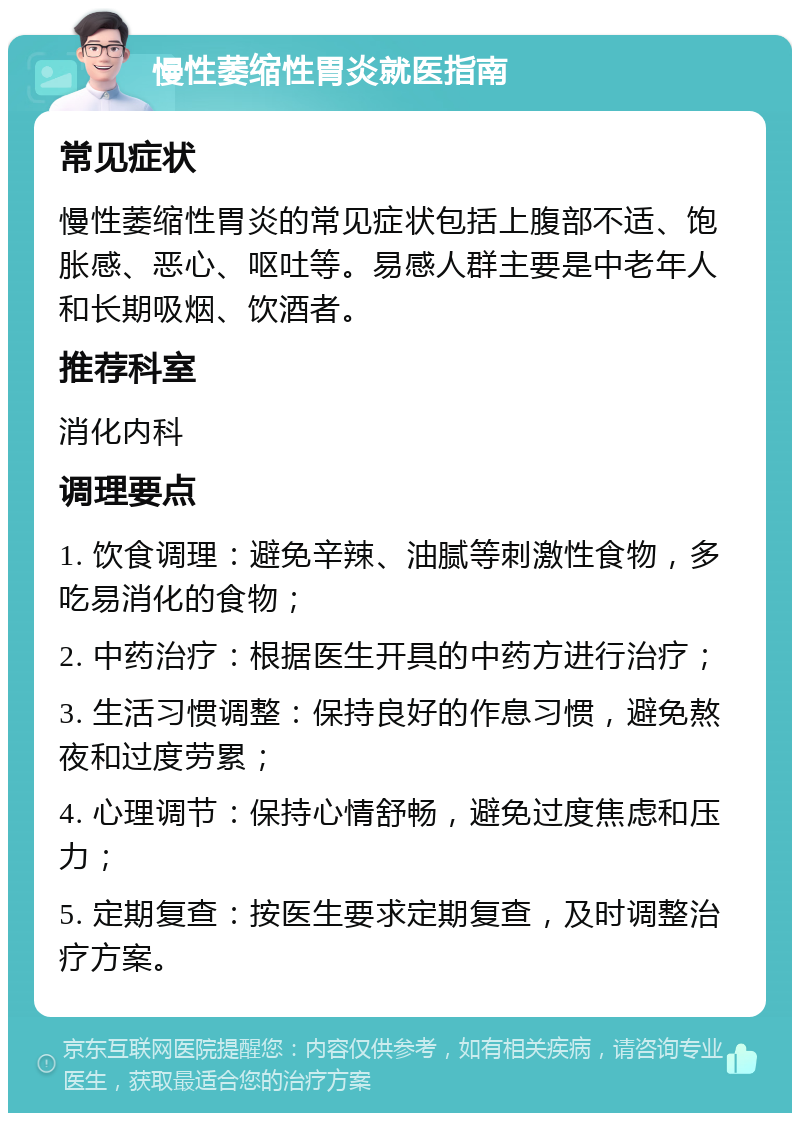 慢性萎缩性胃炎就医指南 常见症状 慢性萎缩性胃炎的常见症状包括上腹部不适、饱胀感、恶心、呕吐等。易感人群主要是中老年人和长期吸烟、饮酒者。 推荐科室 消化内科 调理要点 1. 饮食调理：避免辛辣、油腻等刺激性食物，多吃易消化的食物； 2. 中药治疗：根据医生开具的中药方进行治疗； 3. 生活习惯调整：保持良好的作息习惯，避免熬夜和过度劳累； 4. 心理调节：保持心情舒畅，避免过度焦虑和压力； 5. 定期复查：按医生要求定期复查，及时调整治疗方案。