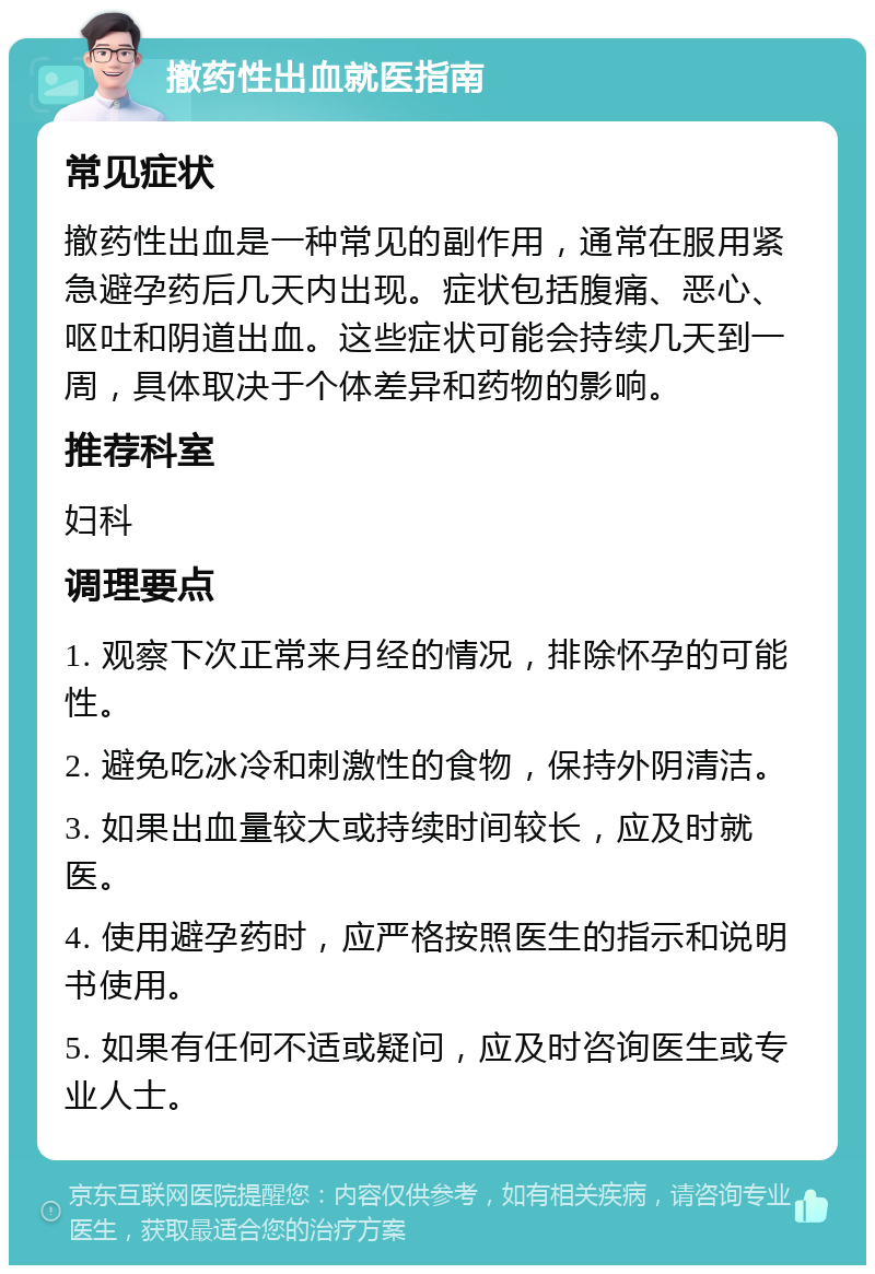 撤药性出血就医指南 常见症状 撤药性出血是一种常见的副作用，通常在服用紧急避孕药后几天内出现。症状包括腹痛、恶心、呕吐和阴道出血。这些症状可能会持续几天到一周，具体取决于个体差异和药物的影响。 推荐科室 妇科 调理要点 1. 观察下次正常来月经的情况，排除怀孕的可能性。 2. 避免吃冰冷和刺激性的食物，保持外阴清洁。 3. 如果出血量较大或持续时间较长，应及时就医。 4. 使用避孕药时，应严格按照医生的指示和说明书使用。 5. 如果有任何不适或疑问，应及时咨询医生或专业人士。