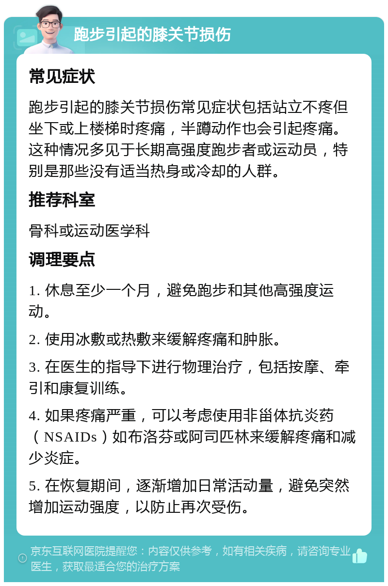 跑步引起的膝关节损伤 常见症状 跑步引起的膝关节损伤常见症状包括站立不疼但坐下或上楼梯时疼痛，半蹲动作也会引起疼痛。这种情况多见于长期高强度跑步者或运动员，特别是那些没有适当热身或冷却的人群。 推荐科室 骨科或运动医学科 调理要点 1. 休息至少一个月，避免跑步和其他高强度运动。 2. 使用冰敷或热敷来缓解疼痛和肿胀。 3. 在医生的指导下进行物理治疗，包括按摩、牵引和康复训练。 4. 如果疼痛严重，可以考虑使用非甾体抗炎药（NSAIDs）如布洛芬或阿司匹林来缓解疼痛和减少炎症。 5. 在恢复期间，逐渐增加日常活动量，避免突然增加运动强度，以防止再次受伤。