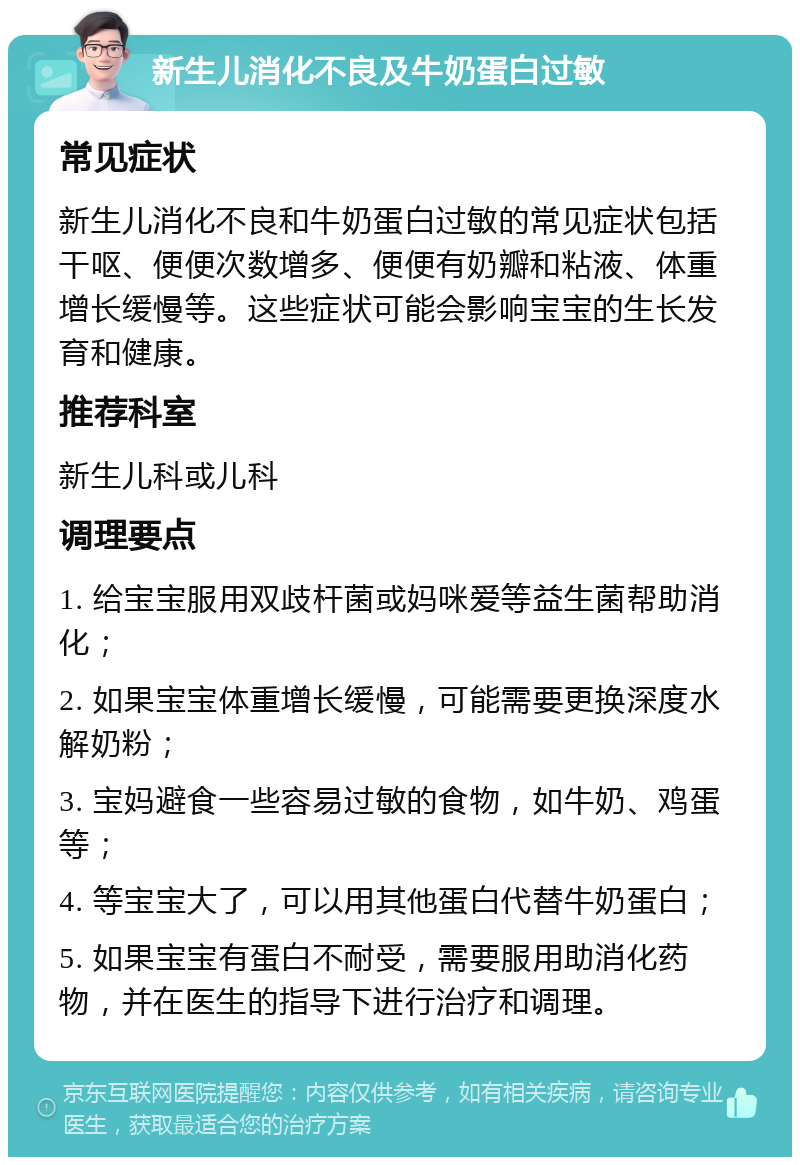 新生儿消化不良及牛奶蛋白过敏 常见症状 新生儿消化不良和牛奶蛋白过敏的常见症状包括干呕、便便次数增多、便便有奶瓣和粘液、体重增长缓慢等。这些症状可能会影响宝宝的生长发育和健康。 推荐科室 新生儿科或儿科 调理要点 1. 给宝宝服用双歧杆菌或妈咪爱等益生菌帮助消化； 2. 如果宝宝体重增长缓慢，可能需要更换深度水解奶粉； 3. 宝妈避食一些容易过敏的食物，如牛奶、鸡蛋等； 4. 等宝宝大了，可以用其他蛋白代替牛奶蛋白； 5. 如果宝宝有蛋白不耐受，需要服用助消化药物，并在医生的指导下进行治疗和调理。