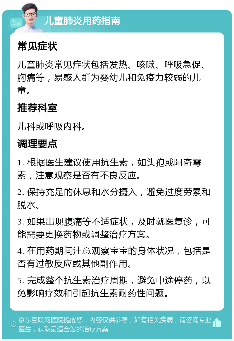 儿童肺炎用药指南 常见症状 儿童肺炎常见症状包括发热、咳嗽、呼吸急促、胸痛等，易感人群为婴幼儿和免疫力较弱的儿童。 推荐科室 儿科或呼吸内科。 调理要点 1. 根据医生建议使用抗生素，如头孢或阿奇霉素，注意观察是否有不良反应。 2. 保持充足的休息和水分摄入，避免过度劳累和脱水。 3. 如果出现腹痛等不适症状，及时就医复诊，可能需要更换药物或调整治疗方案。 4. 在用药期间注意观察宝宝的身体状况，包括是否有过敏反应或其他副作用。 5. 完成整个抗生素治疗周期，避免中途停药，以免影响疗效和引起抗生素耐药性问题。