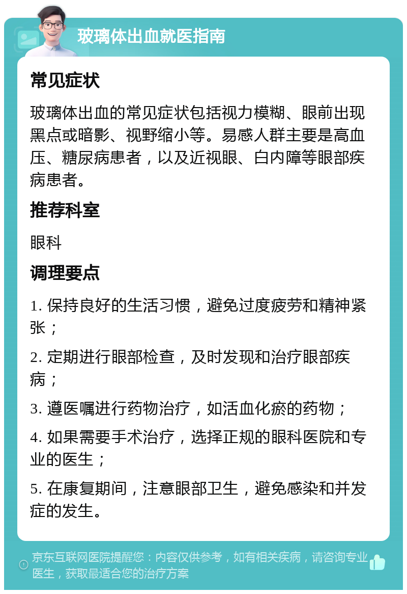 玻璃体出血就医指南 常见症状 玻璃体出血的常见症状包括视力模糊、眼前出现黑点或暗影、视野缩小等。易感人群主要是高血压、糖尿病患者，以及近视眼、白内障等眼部疾病患者。 推荐科室 眼科 调理要点 1. 保持良好的生活习惯，避免过度疲劳和精神紧张； 2. 定期进行眼部检查，及时发现和治疗眼部疾病； 3. 遵医嘱进行药物治疗，如活血化瘀的药物； 4. 如果需要手术治疗，选择正规的眼科医院和专业的医生； 5. 在康复期间，注意眼部卫生，避免感染和并发症的发生。