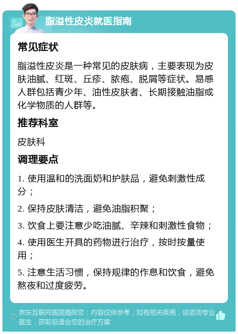 脂溢性皮炎就医指南 常见症状 脂溢性皮炎是一种常见的皮肤病，主要表现为皮肤油腻、红斑、丘疹、脓疱、脱屑等症状。易感人群包括青少年、油性皮肤者、长期接触油脂或化学物质的人群等。 推荐科室 皮肤科 调理要点 1. 使用温和的洗面奶和护肤品，避免刺激性成分； 2. 保持皮肤清洁，避免油脂积聚； 3. 饮食上要注意少吃油腻、辛辣和刺激性食物； 4. 使用医生开具的药物进行治疗，按时按量使用； 5. 注意生活习惯，保持规律的作息和饮食，避免熬夜和过度疲劳。