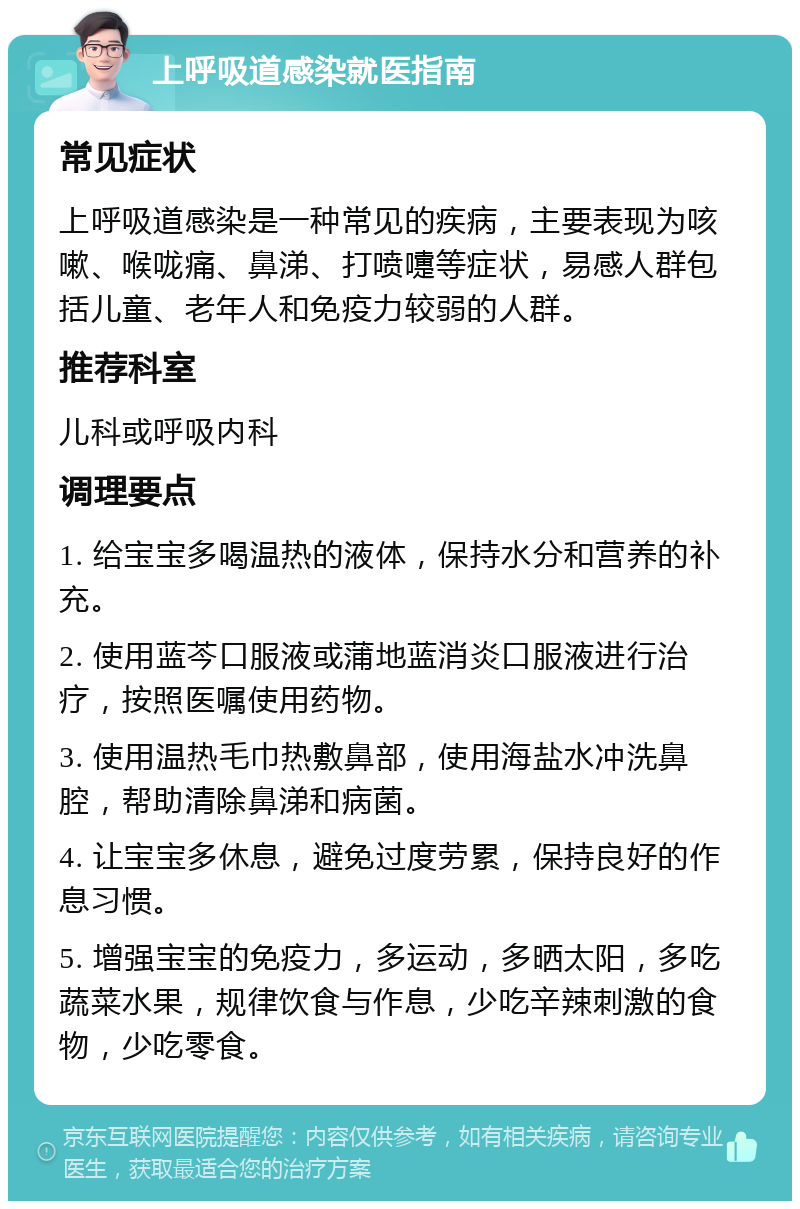 上呼吸道感染就医指南 常见症状 上呼吸道感染是一种常见的疾病，主要表现为咳嗽、喉咙痛、鼻涕、打喷嚏等症状，易感人群包括儿童、老年人和免疫力较弱的人群。 推荐科室 儿科或呼吸内科 调理要点 1. 给宝宝多喝温热的液体，保持水分和营养的补充。 2. 使用蓝芩口服液或蒲地蓝消炎口服液进行治疗，按照医嘱使用药物。 3. 使用温热毛巾热敷鼻部，使用海盐水冲洗鼻腔，帮助清除鼻涕和病菌。 4. 让宝宝多休息，避免过度劳累，保持良好的作息习惯。 5. 增强宝宝的免疫力，多运动，多晒太阳，多吃蔬菜水果，规律饮食与作息，少吃辛辣刺激的食物，少吃零食。