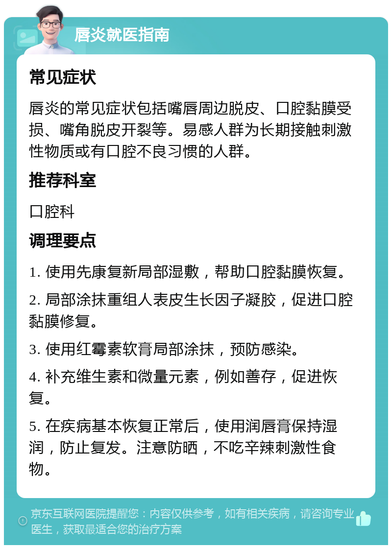 唇炎就医指南 常见症状 唇炎的常见症状包括嘴唇周边脱皮、口腔黏膜受损、嘴角脱皮开裂等。易感人群为长期接触刺激性物质或有口腔不良习惯的人群。 推荐科室 口腔科 调理要点 1. 使用先康复新局部湿敷，帮助口腔黏膜恢复。 2. 局部涂抹重组人表皮生长因子凝胶，促进口腔黏膜修复。 3. 使用红霉素软膏局部涂抹，预防感染。 4. 补充维生素和微量元素，例如善存，促进恢复。 5. 在疾病基本恢复正常后，使用润唇膏保持湿润，防止复发。注意防晒，不吃辛辣刺激性食物。