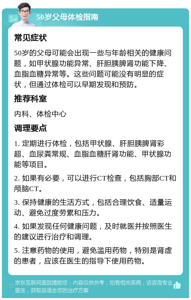 50岁父母体检指南 常见症状 50岁的父母可能会出现一些与年龄相关的健康问题，如甲状腺功能异常、肝胆胰脾肾功能下降、血脂血糖异常等。这些问题可能没有明显的症状，但通过体检可以早期发现和预防。 推荐科室 内科、体检中心 调理要点 1. 定期进行体检，包括甲状腺、肝胆胰脾肾彩超、血尿粪常规、血脂血糖肝肾功能、甲状腺功能等项目。 2. 如果有必要，可以进行CT检查，包括胸部CT和颅脑CT。 3. 保持健康的生活方式，包括合理饮食、适量运动、避免过度劳累和压力。 4. 如果发现任何健康问题，及时就医并按照医生的建议进行治疗和调理。 5. 注意药物的使用，避免滥用药物，特别是肾虚的患者，应该在医生的指导下使用药物。