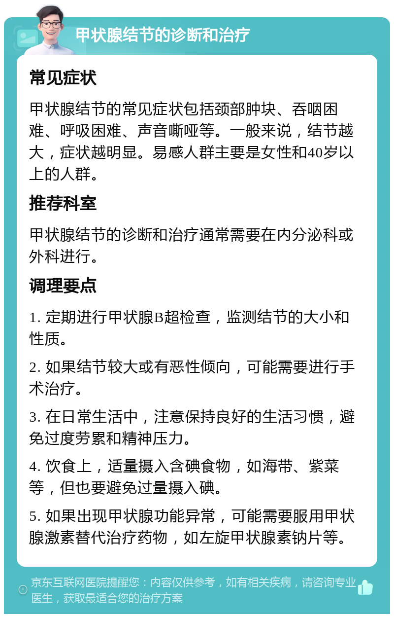 甲状腺结节的诊断和治疗 常见症状 甲状腺结节的常见症状包括颈部肿块、吞咽困难、呼吸困难、声音嘶哑等。一般来说，结节越大，症状越明显。易感人群主要是女性和40岁以上的人群。 推荐科室 甲状腺结节的诊断和治疗通常需要在内分泌科或外科进行。 调理要点 1. 定期进行甲状腺B超检查，监测结节的大小和性质。 2. 如果结节较大或有恶性倾向，可能需要进行手术治疗。 3. 在日常生活中，注意保持良好的生活习惯，避免过度劳累和精神压力。 4. 饮食上，适量摄入含碘食物，如海带、紫菜等，但也要避免过量摄入碘。 5. 如果出现甲状腺功能异常，可能需要服用甲状腺激素替代治疗药物，如左旋甲状腺素钠片等。