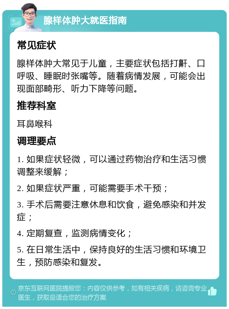 腺样体肿大就医指南 常见症状 腺样体肿大常见于儿童，主要症状包括打鼾、口呼吸、睡眠时张嘴等。随着病情发展，可能会出现面部畸形、听力下降等问题。 推荐科室 耳鼻喉科 调理要点 1. 如果症状轻微，可以通过药物治疗和生活习惯调整来缓解； 2. 如果症状严重，可能需要手术干预； 3. 手术后需要注意休息和饮食，避免感染和并发症； 4. 定期复查，监测病情变化； 5. 在日常生活中，保持良好的生活习惯和环境卫生，预防感染和复发。