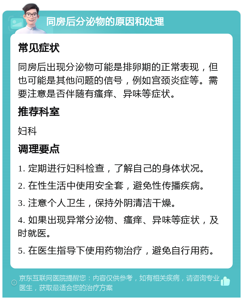 同房后分泌物的原因和处理 常见症状 同房后出现分泌物可能是排卵期的正常表现，但也可能是其他问题的信号，例如宫颈炎症等。需要注意是否伴随有瘙痒、异味等症状。 推荐科室 妇科 调理要点 1. 定期进行妇科检查，了解自己的身体状况。 2. 在性生活中使用安全套，避免性传播疾病。 3. 注意个人卫生，保持外阴清洁干燥。 4. 如果出现异常分泌物、瘙痒、异味等症状，及时就医。 5. 在医生指导下使用药物治疗，避免自行用药。