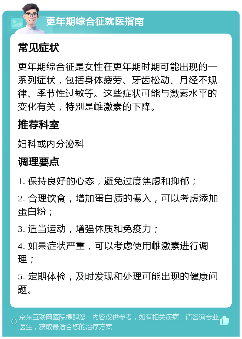 更年期综合征就医指南 常见症状 更年期综合征是女性在更年期时期可能出现的一系列症状，包括身体疲劳、牙齿松动、月经不规律、季节性过敏等。这些症状可能与激素水平的变化有关，特别是雌激素的下降。 推荐科室 妇科或内分泌科 调理要点 1. 保持良好的心态，避免过度焦虑和抑郁； 2. 合理饮食，增加蛋白质的摄入，可以考虑添加蛋白粉； 3. 适当运动，增强体质和免疫力； 4. 如果症状严重，可以考虑使用雌激素进行调理； 5. 定期体检，及时发现和处理可能出现的健康问题。