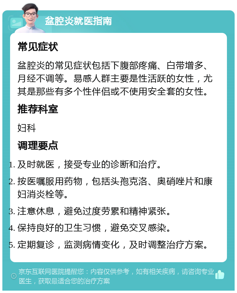 盆腔炎就医指南 常见症状 盆腔炎的常见症状包括下腹部疼痛、白带增多、月经不调等。易感人群主要是性活跃的女性，尤其是那些有多个性伴侣或不使用安全套的女性。 推荐科室 妇科 调理要点 及时就医，接受专业的诊断和治疗。 按医嘱服用药物，包括头孢克洛、奥硝唑片和康妇消炎栓等。 注意休息，避免过度劳累和精神紧张。 保持良好的卫生习惯，避免交叉感染。 定期复诊，监测病情变化，及时调整治疗方案。