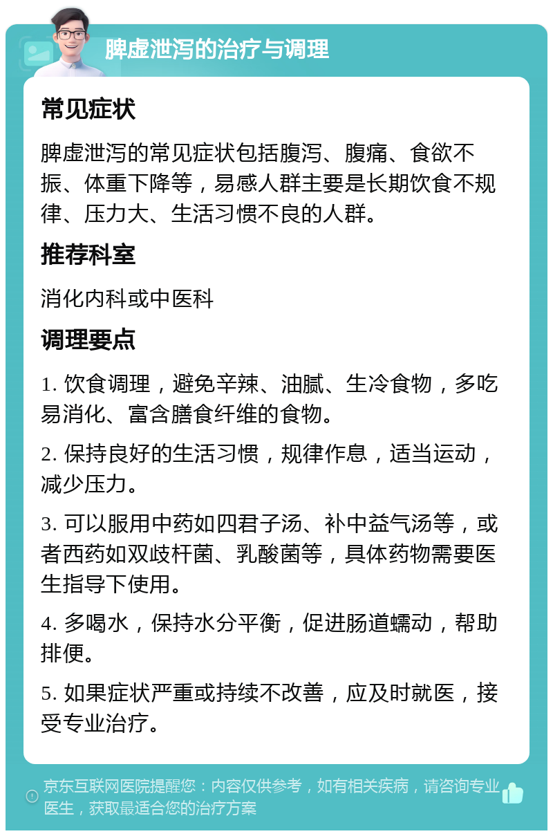 脾虚泄泻的治疗与调理 常见症状 脾虚泄泻的常见症状包括腹泻、腹痛、食欲不振、体重下降等，易感人群主要是长期饮食不规律、压力大、生活习惯不良的人群。 推荐科室 消化内科或中医科 调理要点 1. 饮食调理，避免辛辣、油腻、生冷食物，多吃易消化、富含膳食纤维的食物。 2. 保持良好的生活习惯，规律作息，适当运动，减少压力。 3. 可以服用中药如四君子汤、补中益气汤等，或者西药如双歧杆菌、乳酸菌等，具体药物需要医生指导下使用。 4. 多喝水，保持水分平衡，促进肠道蠕动，帮助排便。 5. 如果症状严重或持续不改善，应及时就医，接受专业治疗。