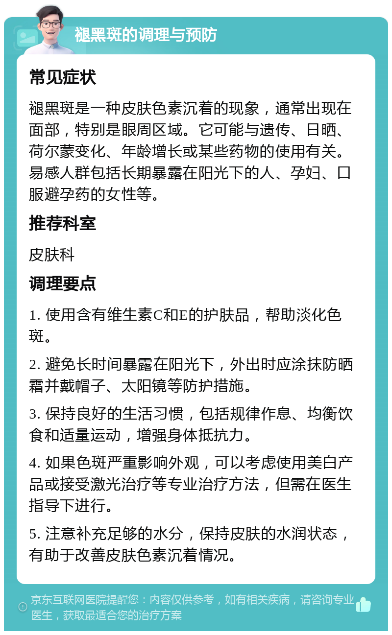 褪黑斑的调理与预防 常见症状 褪黑斑是一种皮肤色素沉着的现象，通常出现在面部，特别是眼周区域。它可能与遗传、日晒、荷尔蒙变化、年龄增长或某些药物的使用有关。易感人群包括长期暴露在阳光下的人、孕妇、口服避孕药的女性等。 推荐科室 皮肤科 调理要点 1. 使用含有维生素C和E的护肤品，帮助淡化色斑。 2. 避免长时间暴露在阳光下，外出时应涂抹防晒霜并戴帽子、太阳镜等防护措施。 3. 保持良好的生活习惯，包括规律作息、均衡饮食和适量运动，增强身体抵抗力。 4. 如果色斑严重影响外观，可以考虑使用美白产品或接受激光治疗等专业治疗方法，但需在医生指导下进行。 5. 注意补充足够的水分，保持皮肤的水润状态，有助于改善皮肤色素沉着情况。