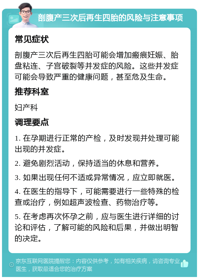 剖腹产三次后再生四胎的风险与注意事项 常见症状 剖腹产三次后再生四胎可能会增加瘢痕妊娠、胎盘粘连、子宫破裂等并发症的风险。这些并发症可能会导致严重的健康问题，甚至危及生命。 推荐科室 妇产科 调理要点 1. 在孕期进行正常的产检，及时发现并处理可能出现的并发症。 2. 避免剧烈活动，保持适当的休息和营养。 3. 如果出现任何不适或异常情况，应立即就医。 4. 在医生的指导下，可能需要进行一些特殊的检查或治疗，例如超声波检查、药物治疗等。 5. 在考虑再次怀孕之前，应与医生进行详细的讨论和评估，了解可能的风险和后果，并做出明智的决定。