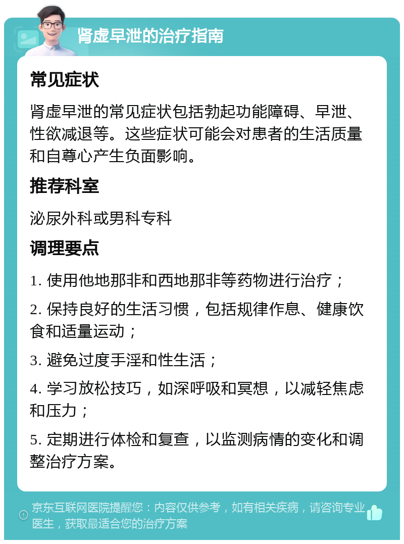 肾虚早泄的治疗指南 常见症状 肾虚早泄的常见症状包括勃起功能障碍、早泄、性欲减退等。这些症状可能会对患者的生活质量和自尊心产生负面影响。 推荐科室 泌尿外科或男科专科 调理要点 1. 使用他地那非和西地那非等药物进行治疗； 2. 保持良好的生活习惯，包括规律作息、健康饮食和适量运动； 3. 避免过度手淫和性生活； 4. 学习放松技巧，如深呼吸和冥想，以减轻焦虑和压力； 5. 定期进行体检和复查，以监测病情的变化和调整治疗方案。