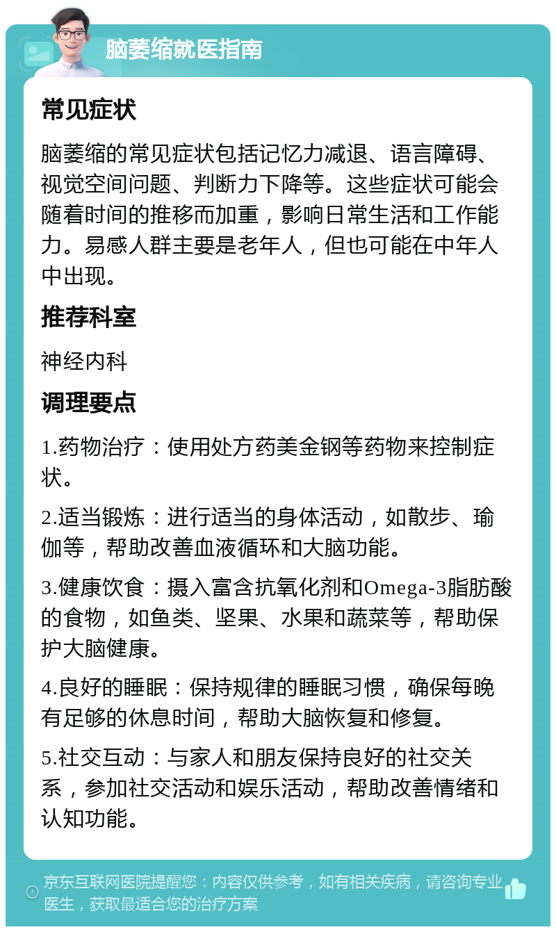 脑萎缩就医指南 常见症状 脑萎缩的常见症状包括记忆力减退、语言障碍、视觉空间问题、判断力下降等。这些症状可能会随着时间的推移而加重，影响日常生活和工作能力。易感人群主要是老年人，但也可能在中年人中出现。 推荐科室 神经内科 调理要点 1.药物治疗：使用处方药美金钢等药物来控制症状。 2.适当锻炼：进行适当的身体活动，如散步、瑜伽等，帮助改善血液循环和大脑功能。 3.健康饮食：摄入富含抗氧化剂和Omega-3脂肪酸的食物，如鱼类、坚果、水果和蔬菜等，帮助保护大脑健康。 4.良好的睡眠：保持规律的睡眠习惯，确保每晚有足够的休息时间，帮助大脑恢复和修复。 5.社交互动：与家人和朋友保持良好的社交关系，参加社交活动和娱乐活动，帮助改善情绪和认知功能。