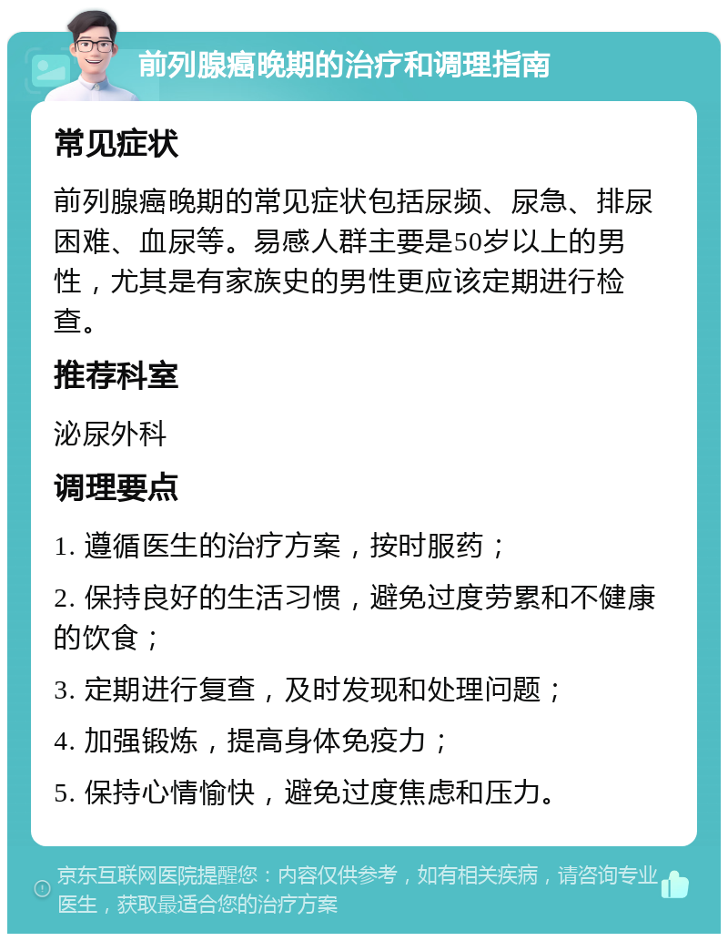 前列腺癌晚期的治疗和调理指南 常见症状 前列腺癌晚期的常见症状包括尿频、尿急、排尿困难、血尿等。易感人群主要是50岁以上的男性，尤其是有家族史的男性更应该定期进行检查。 推荐科室 泌尿外科 调理要点 1. 遵循医生的治疗方案，按时服药； 2. 保持良好的生活习惯，避免过度劳累和不健康的饮食； 3. 定期进行复查，及时发现和处理问题； 4. 加强锻炼，提高身体免疫力； 5. 保持心情愉快，避免过度焦虑和压力。