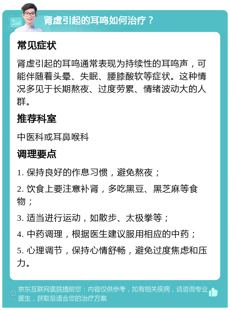 肾虚引起的耳鸣如何治疗？ 常见症状 肾虚引起的耳鸣通常表现为持续性的耳鸣声，可能伴随着头晕、失眠、腰膝酸软等症状。这种情况多见于长期熬夜、过度劳累、情绪波动大的人群。 推荐科室 中医科或耳鼻喉科 调理要点 1. 保持良好的作息习惯，避免熬夜； 2. 饮食上要注意补肾，多吃黑豆、黑芝麻等食物； 3. 适当进行运动，如散步、太极拳等； 4. 中药调理，根据医生建议服用相应的中药； 5. 心理调节，保持心情舒畅，避免过度焦虑和压力。