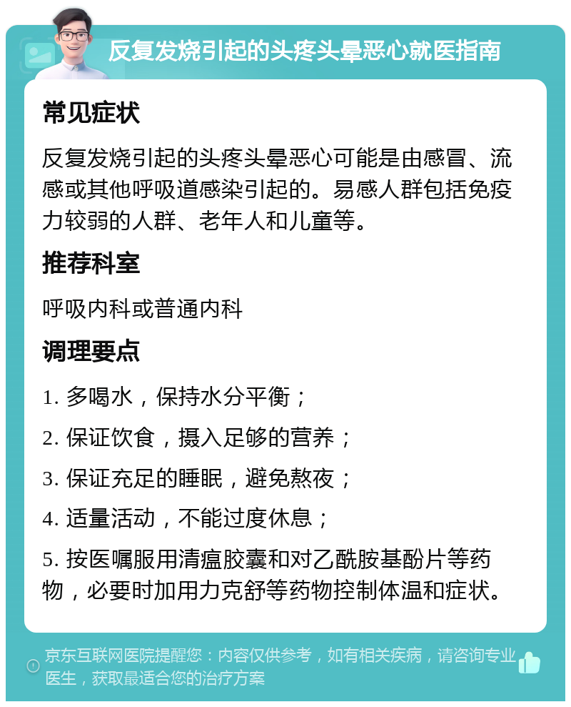 反复发烧引起的头疼头晕恶心就医指南 常见症状 反复发烧引起的头疼头晕恶心可能是由感冒、流感或其他呼吸道感染引起的。易感人群包括免疫力较弱的人群、老年人和儿童等。 推荐科室 呼吸内科或普通内科 调理要点 1. 多喝水，保持水分平衡； 2. 保证饮食，摄入足够的营养； 3. 保证充足的睡眠，避免熬夜； 4. 适量活动，不能过度休息； 5. 按医嘱服用清瘟胶囊和对乙酰胺基酚片等药物，必要时加用力克舒等药物控制体温和症状。