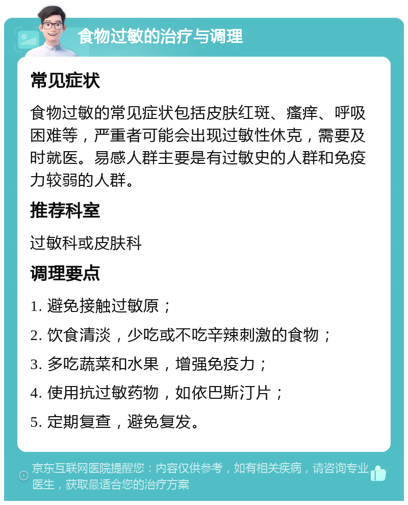 食物过敏的治疗与调理 常见症状 食物过敏的常见症状包括皮肤红斑、瘙痒、呼吸困难等，严重者可能会出现过敏性休克，需要及时就医。易感人群主要是有过敏史的人群和免疫力较弱的人群。 推荐科室 过敏科或皮肤科 调理要点 1. 避免接触过敏原； 2. 饮食清淡，少吃或不吃辛辣刺激的食物； 3. 多吃蔬菜和水果，增强免疫力； 4. 使用抗过敏药物，如依巴斯汀片； 5. 定期复查，避免复发。