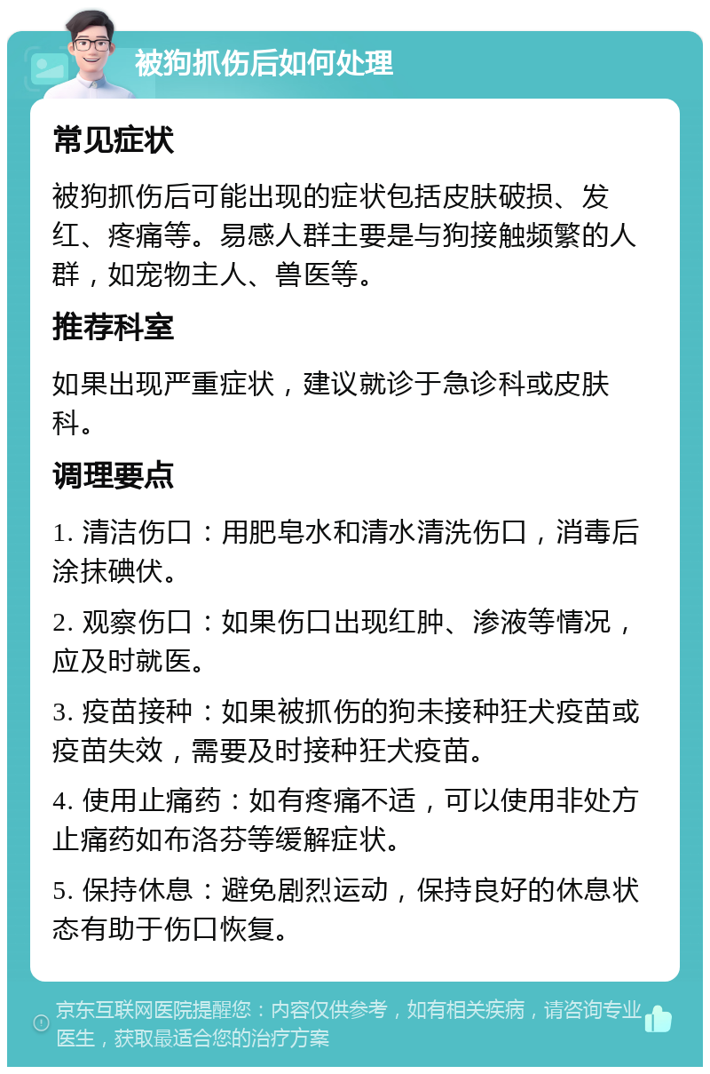 被狗抓伤后如何处理 常见症状 被狗抓伤后可能出现的症状包括皮肤破损、发红、疼痛等。易感人群主要是与狗接触频繁的人群，如宠物主人、兽医等。 推荐科室 如果出现严重症状，建议就诊于急诊科或皮肤科。 调理要点 1. 清洁伤口：用肥皂水和清水清洗伤口，消毒后涂抹碘伏。 2. 观察伤口：如果伤口出现红肿、渗液等情况，应及时就医。 3. 疫苗接种：如果被抓伤的狗未接种狂犬疫苗或疫苗失效，需要及时接种狂犬疫苗。 4. 使用止痛药：如有疼痛不适，可以使用非处方止痛药如布洛芬等缓解症状。 5. 保持休息：避免剧烈运动，保持良好的休息状态有助于伤口恢复。