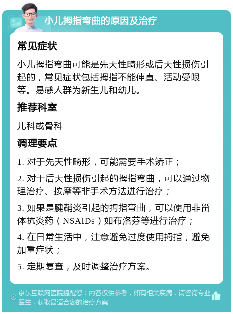 小儿拇指弯曲的原因及治疗 常见症状 小儿拇指弯曲可能是先天性畸形或后天性损伤引起的，常见症状包括拇指不能伸直、活动受限等。易感人群为新生儿和幼儿。 推荐科室 儿科或骨科 调理要点 1. 对于先天性畸形，可能需要手术矫正； 2. 对于后天性损伤引起的拇指弯曲，可以通过物理治疗、按摩等非手术方法进行治疗； 3. 如果是腱鞘炎引起的拇指弯曲，可以使用非甾体抗炎药（NSAIDs）如布洛芬等进行治疗； 4. 在日常生活中，注意避免过度使用拇指，避免加重症状； 5. 定期复查，及时调整治疗方案。