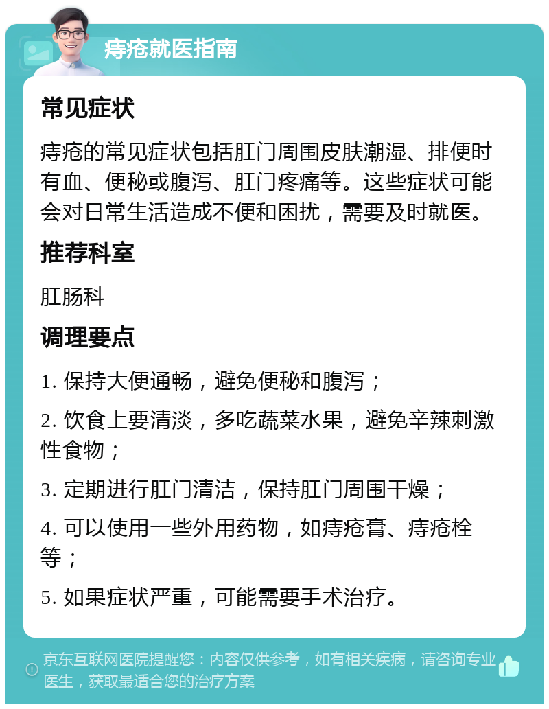 痔疮就医指南 常见症状 痔疮的常见症状包括肛门周围皮肤潮湿、排便时有血、便秘或腹泻、肛门疼痛等。这些症状可能会对日常生活造成不便和困扰，需要及时就医。 推荐科室 肛肠科 调理要点 1. 保持大便通畅，避免便秘和腹泻； 2. 饮食上要清淡，多吃蔬菜水果，避免辛辣刺激性食物； 3. 定期进行肛门清洁，保持肛门周围干燥； 4. 可以使用一些外用药物，如痔疮膏、痔疮栓等； 5. 如果症状严重，可能需要手术治疗。