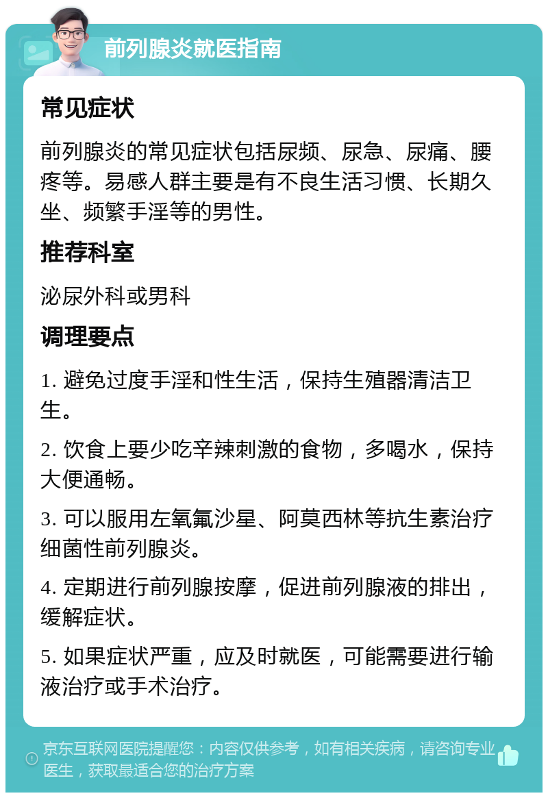 前列腺炎就医指南 常见症状 前列腺炎的常见症状包括尿频、尿急、尿痛、腰疼等。易感人群主要是有不良生活习惯、长期久坐、频繁手淫等的男性。 推荐科室 泌尿外科或男科 调理要点 1. 避免过度手淫和性生活，保持生殖器清洁卫生。 2. 饮食上要少吃辛辣刺激的食物，多喝水，保持大便通畅。 3. 可以服用左氧氟沙星、阿莫西林等抗生素治疗细菌性前列腺炎。 4. 定期进行前列腺按摩，促进前列腺液的排出，缓解症状。 5. 如果症状严重，应及时就医，可能需要进行输液治疗或手术治疗。