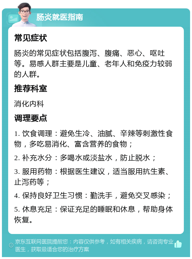 肠炎就医指南 常见症状 肠炎的常见症状包括腹泻、腹痛、恶心、呕吐等。易感人群主要是儿童、老年人和免疫力较弱的人群。 推荐科室 消化内科 调理要点 1. 饮食调理：避免生冷、油腻、辛辣等刺激性食物，多吃易消化、富含营养的食物； 2. 补充水分：多喝水或淡盐水，防止脱水； 3. 服用药物：根据医生建议，适当服用抗生素、止泻药等； 4. 保持良好卫生习惯：勤洗手，避免交叉感染； 5. 休息充足：保证充足的睡眠和休息，帮助身体恢复。