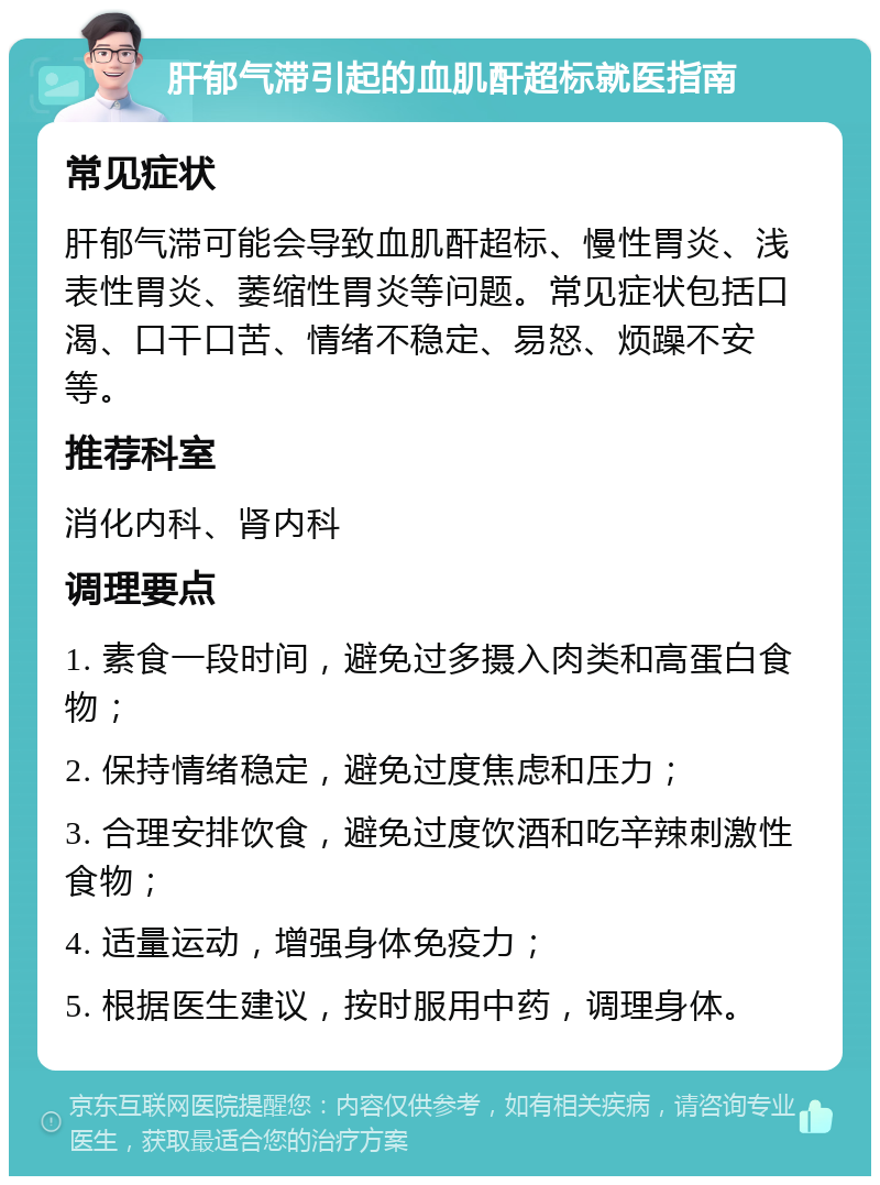 肝郁气滞引起的血肌酐超标就医指南 常见症状 肝郁气滞可能会导致血肌酐超标、慢性胃炎、浅表性胃炎、萎缩性胃炎等问题。常见症状包括口渴、口干口苦、情绪不稳定、易怒、烦躁不安等。 推荐科室 消化内科、肾内科 调理要点 1. 素食一段时间，避免过多摄入肉类和高蛋白食物； 2. 保持情绪稳定，避免过度焦虑和压力； 3. 合理安排饮食，避免过度饮酒和吃辛辣刺激性食物； 4. 适量运动，增强身体免疫力； 5. 根据医生建议，按时服用中药，调理身体。