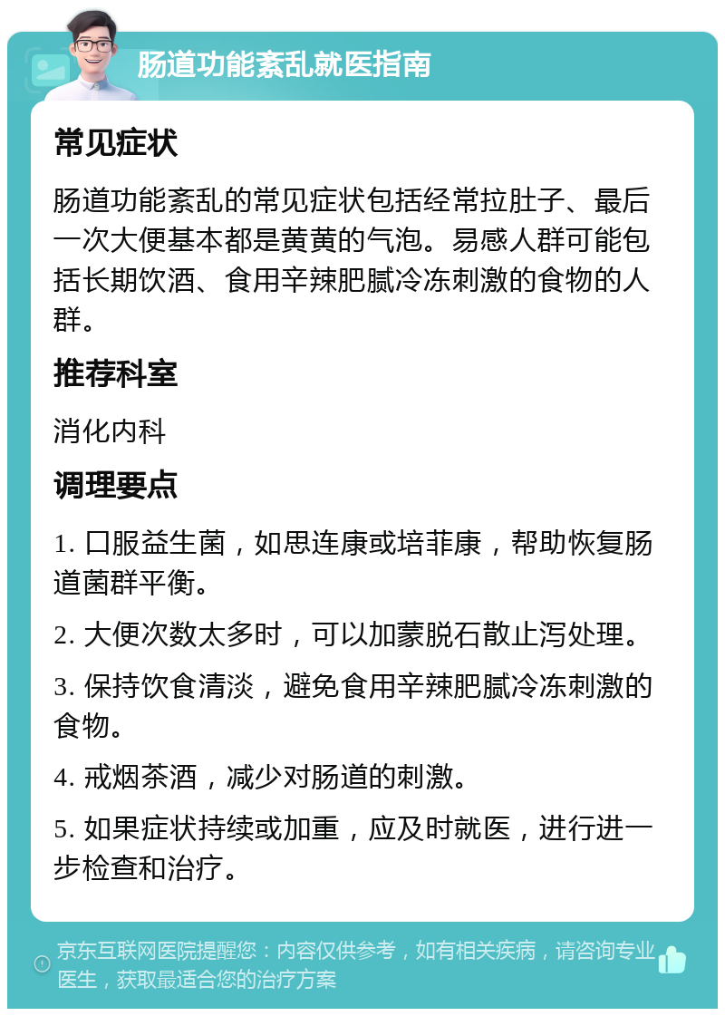 肠道功能紊乱就医指南 常见症状 肠道功能紊乱的常见症状包括经常拉肚子、最后一次大便基本都是黄黄的气泡。易感人群可能包括长期饮酒、食用辛辣肥腻冷冻刺激的食物的人群。 推荐科室 消化内科 调理要点 1. 口服益生菌，如思连康或培菲康，帮助恢复肠道菌群平衡。 2. 大便次数太多时，可以加蒙脱石散止泻处理。 3. 保持饮食清淡，避免食用辛辣肥腻冷冻刺激的食物。 4. 戒烟茶酒，减少对肠道的刺激。 5. 如果症状持续或加重，应及时就医，进行进一步检查和治疗。