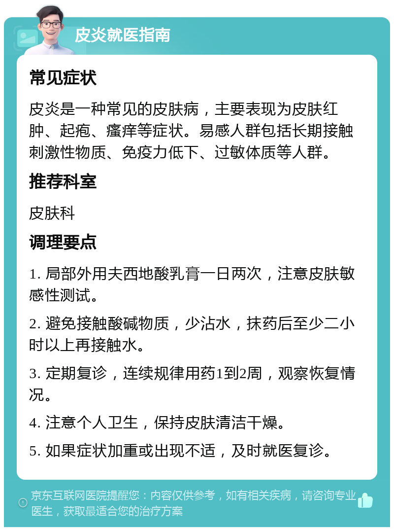 皮炎就医指南 常见症状 皮炎是一种常见的皮肤病，主要表现为皮肤红肿、起疱、瘙痒等症状。易感人群包括长期接触刺激性物质、免疫力低下、过敏体质等人群。 推荐科室 皮肤科 调理要点 1. 局部外用夫西地酸乳膏一日两次，注意皮肤敏感性测试。 2. 避免接触酸碱物质，少沾水，抹药后至少二小时以上再接触水。 3. 定期复诊，连续规律用药1到2周，观察恢复情况。 4. 注意个人卫生，保持皮肤清洁干燥。 5. 如果症状加重或出现不适，及时就医复诊。