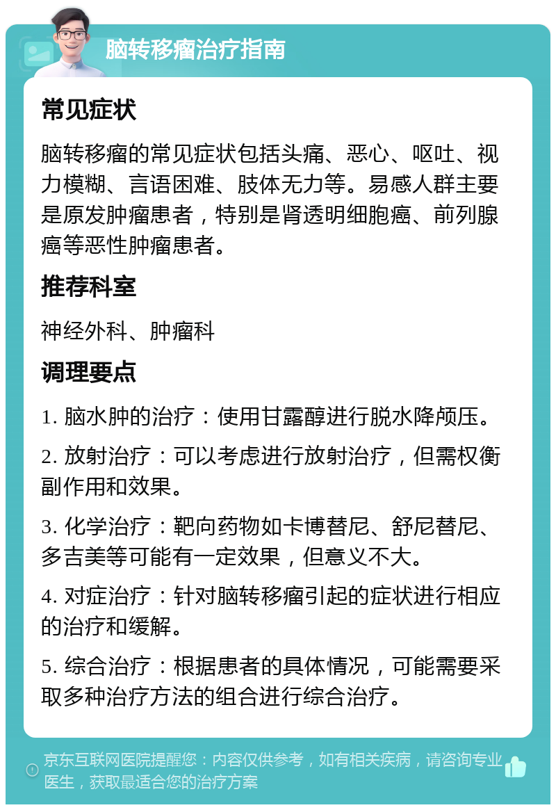 脑转移瘤治疗指南 常见症状 脑转移瘤的常见症状包括头痛、恶心、呕吐、视力模糊、言语困难、肢体无力等。易感人群主要是原发肿瘤患者，特别是肾透明细胞癌、前列腺癌等恶性肿瘤患者。 推荐科室 神经外科、肿瘤科 调理要点 1. 脑水肿的治疗：使用甘露醇进行脱水降颅压。 2. 放射治疗：可以考虑进行放射治疗，但需权衡副作用和效果。 3. 化学治疗：靶向药物如卡博替尼、舒尼替尼、多吉美等可能有一定效果，但意义不大。 4. 对症治疗：针对脑转移瘤引起的症状进行相应的治疗和缓解。 5. 综合治疗：根据患者的具体情况，可能需要采取多种治疗方法的组合进行综合治疗。