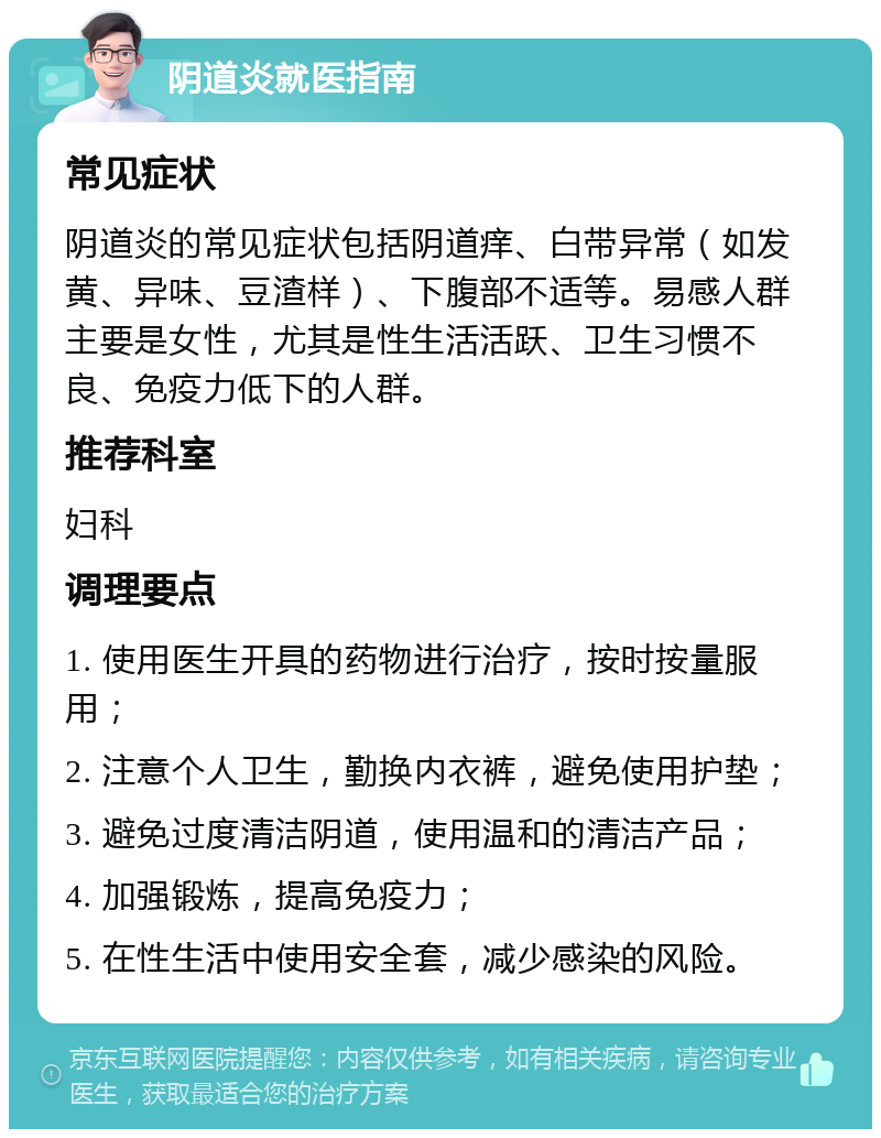 阴道炎就医指南 常见症状 阴道炎的常见症状包括阴道痒、白带异常（如发黄、异味、豆渣样）、下腹部不适等。易感人群主要是女性，尤其是性生活活跃、卫生习惯不良、免疫力低下的人群。 推荐科室 妇科 调理要点 1. 使用医生开具的药物进行治疗，按时按量服用； 2. 注意个人卫生，勤换内衣裤，避免使用护垫； 3. 避免过度清洁阴道，使用温和的清洁产品； 4. 加强锻炼，提高免疫力； 5. 在性生活中使用安全套，减少感染的风险。