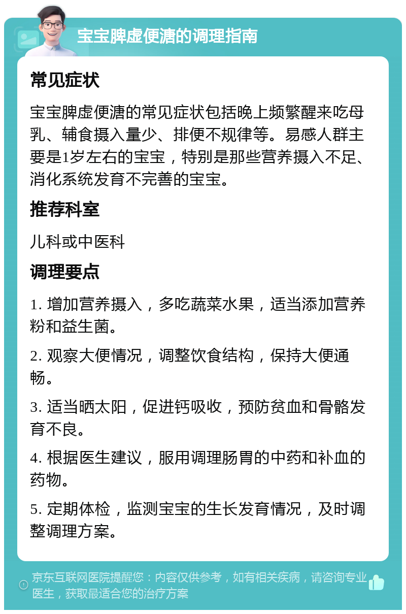 宝宝脾虚便溏的调理指南 常见症状 宝宝脾虚便溏的常见症状包括晚上频繁醒来吃母乳、辅食摄入量少、排便不规律等。易感人群主要是1岁左右的宝宝，特别是那些营养摄入不足、消化系统发育不完善的宝宝。 推荐科室 儿科或中医科 调理要点 1. 增加营养摄入，多吃蔬菜水果，适当添加营养粉和益生菌。 2. 观察大便情况，调整饮食结构，保持大便通畅。 3. 适当晒太阳，促进钙吸收，预防贫血和骨骼发育不良。 4. 根据医生建议，服用调理肠胃的中药和补血的药物。 5. 定期体检，监测宝宝的生长发育情况，及时调整调理方案。