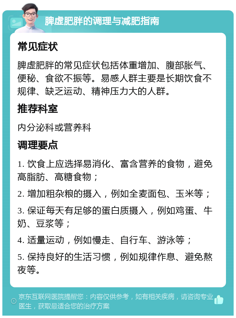 脾虚肥胖的调理与减肥指南 常见症状 脾虚肥胖的常见症状包括体重增加、腹部胀气、便秘、食欲不振等。易感人群主要是长期饮食不规律、缺乏运动、精神压力大的人群。 推荐科室 内分泌科或营养科 调理要点 1. 饮食上应选择易消化、富含营养的食物，避免高脂肪、高糖食物； 2. 增加粗杂粮的摄入，例如全麦面包、玉米等； 3. 保证每天有足够的蛋白质摄入，例如鸡蛋、牛奶、豆浆等； 4. 适量运动，例如慢走、自行车、游泳等； 5. 保持良好的生活习惯，例如规律作息、避免熬夜等。