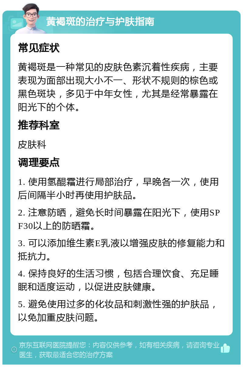 黄褐斑的治疗与护肤指南 常见症状 黄褐斑是一种常见的皮肤色素沉着性疾病，主要表现为面部出现大小不一、形状不规则的棕色或黑色斑块，多见于中年女性，尤其是经常暴露在阳光下的个体。 推荐科室 皮肤科 调理要点 1. 使用氢醌霜进行局部治疗，早晚各一次，使用后间隔半小时再使用护肤品。 2. 注意防晒，避免长时间暴露在阳光下，使用SPF30以上的防晒霜。 3. 可以添加维生素E乳液以增强皮肤的修复能力和抵抗力。 4. 保持良好的生活习惯，包括合理饮食、充足睡眠和适度运动，以促进皮肤健康。 5. 避免使用过多的化妆品和刺激性强的护肤品，以免加重皮肤问题。