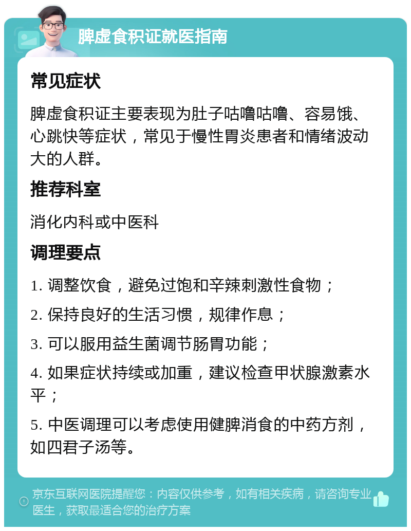 脾虚食积证就医指南 常见症状 脾虚食积证主要表现为肚子咕噜咕噜、容易饿、心跳快等症状，常见于慢性胃炎患者和情绪波动大的人群。 推荐科室 消化内科或中医科 调理要点 1. 调整饮食，避免过饱和辛辣刺激性食物； 2. 保持良好的生活习惯，规律作息； 3. 可以服用益生菌调节肠胃功能； 4. 如果症状持续或加重，建议检查甲状腺激素水平； 5. 中医调理可以考虑使用健脾消食的中药方剂，如四君子汤等。