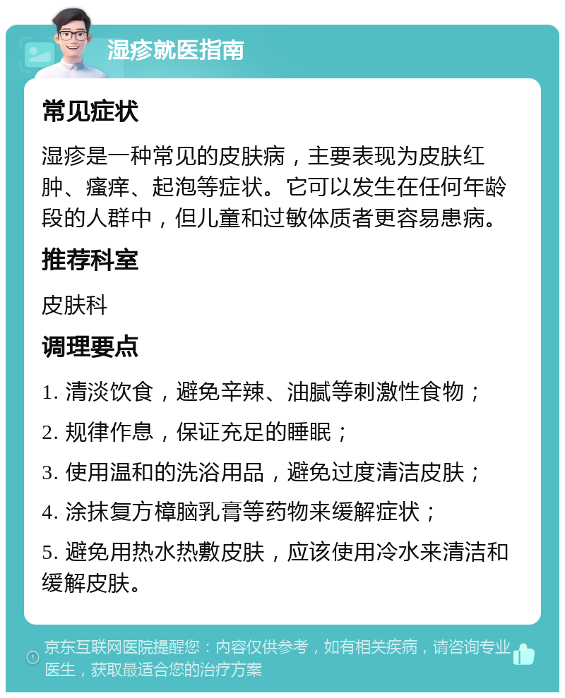 湿疹就医指南 常见症状 湿疹是一种常见的皮肤病，主要表现为皮肤红肿、瘙痒、起泡等症状。它可以发生在任何年龄段的人群中，但儿童和过敏体质者更容易患病。 推荐科室 皮肤科 调理要点 1. 清淡饮食，避免辛辣、油腻等刺激性食物； 2. 规律作息，保证充足的睡眠； 3. 使用温和的洗浴用品，避免过度清洁皮肤； 4. 涂抹复方樟脑乳膏等药物来缓解症状； 5. 避免用热水热敷皮肤，应该使用冷水来清洁和缓解皮肤。