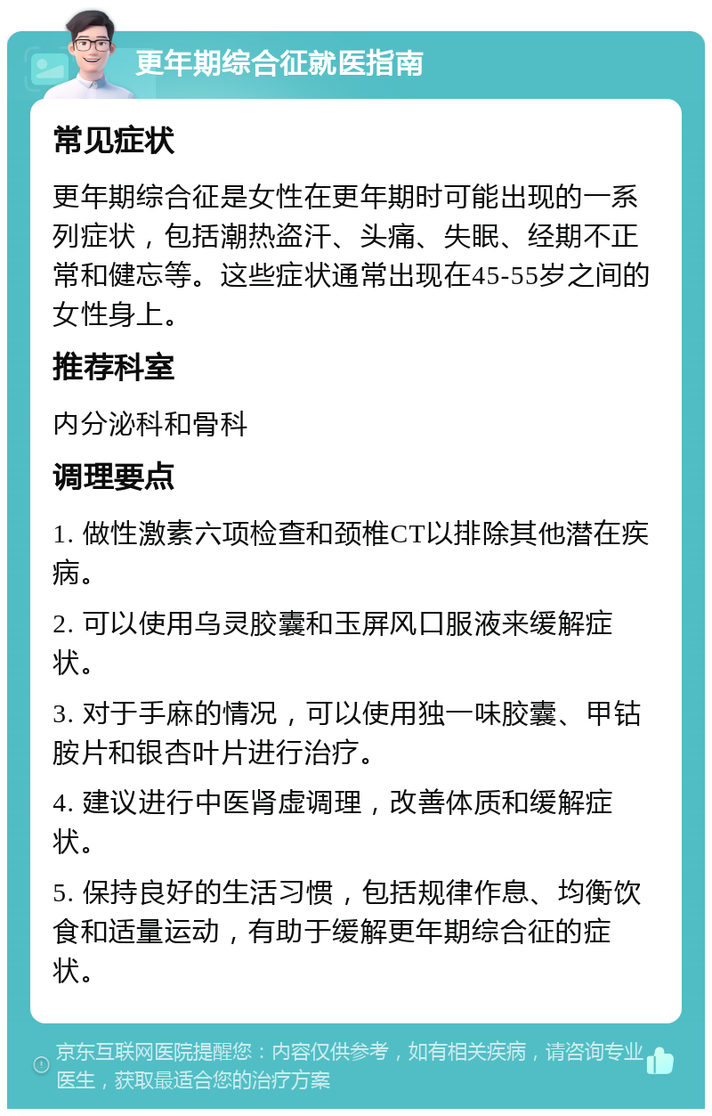 更年期综合征就医指南 常见症状 更年期综合征是女性在更年期时可能出现的一系列症状，包括潮热盗汗、头痛、失眠、经期不正常和健忘等。这些症状通常出现在45-55岁之间的女性身上。 推荐科室 内分泌科和骨科 调理要点 1. 做性激素六项检查和颈椎CT以排除其他潜在疾病。 2. 可以使用乌灵胶囊和玉屏风口服液来缓解症状。 3. 对于手麻的情况，可以使用独一味胶囊、甲钴胺片和银杏叶片进行治疗。 4. 建议进行中医肾虚调理，改善体质和缓解症状。 5. 保持良好的生活习惯，包括规律作息、均衡饮食和适量运动，有助于缓解更年期综合征的症状。