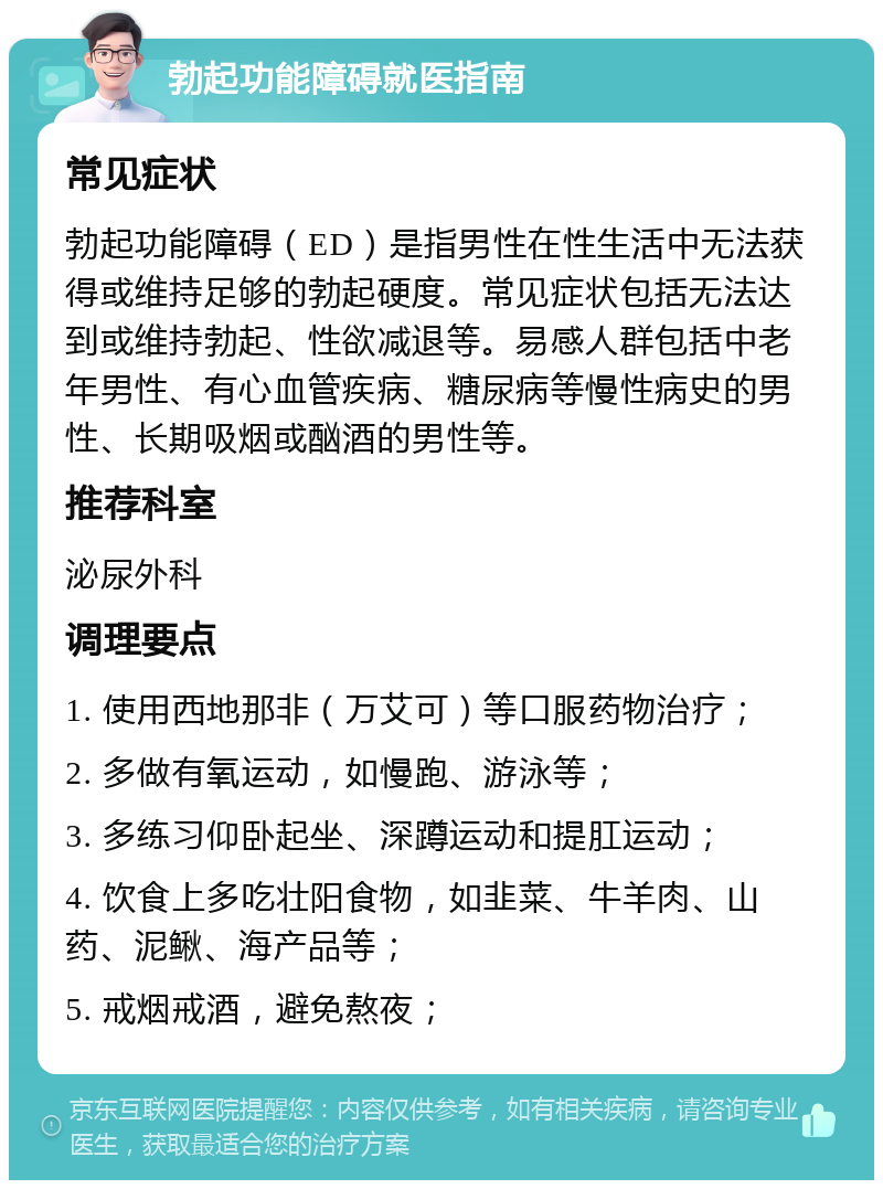 勃起功能障碍就医指南 常见症状 勃起功能障碍（ED）是指男性在性生活中无法获得或维持足够的勃起硬度。常见症状包括无法达到或维持勃起、性欲减退等。易感人群包括中老年男性、有心血管疾病、糖尿病等慢性病史的男性、长期吸烟或酗酒的男性等。 推荐科室 泌尿外科 调理要点 1. 使用西地那非（万艾可）等口服药物治疗； 2. 多做有氧运动，如慢跑、游泳等； 3. 多练习仰卧起坐、深蹲运动和提肛运动； 4. 饮食上多吃壮阳食物，如韭菜、牛羊肉、山药、泥鳅、海产品等； 5. 戒烟戒酒，避免熬夜；