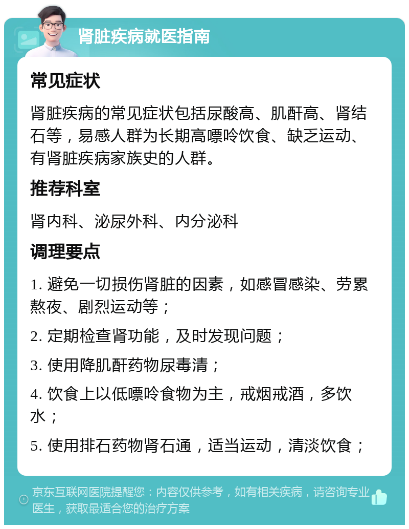 肾脏疾病就医指南 常见症状 肾脏疾病的常见症状包括尿酸高、肌酐高、肾结石等，易感人群为长期高嘌呤饮食、缺乏运动、有肾脏疾病家族史的人群。 推荐科室 肾内科、泌尿外科、内分泌科 调理要点 1. 避免一切损伤肾脏的因素，如感冒感染、劳累熬夜、剧烈运动等； 2. 定期检查肾功能，及时发现问题； 3. 使用降肌酐药物尿毒清； 4. 饮食上以低嘌呤食物为主，戒烟戒酒，多饮水； 5. 使用排石药物肾石通，适当运动，清淡饮食；