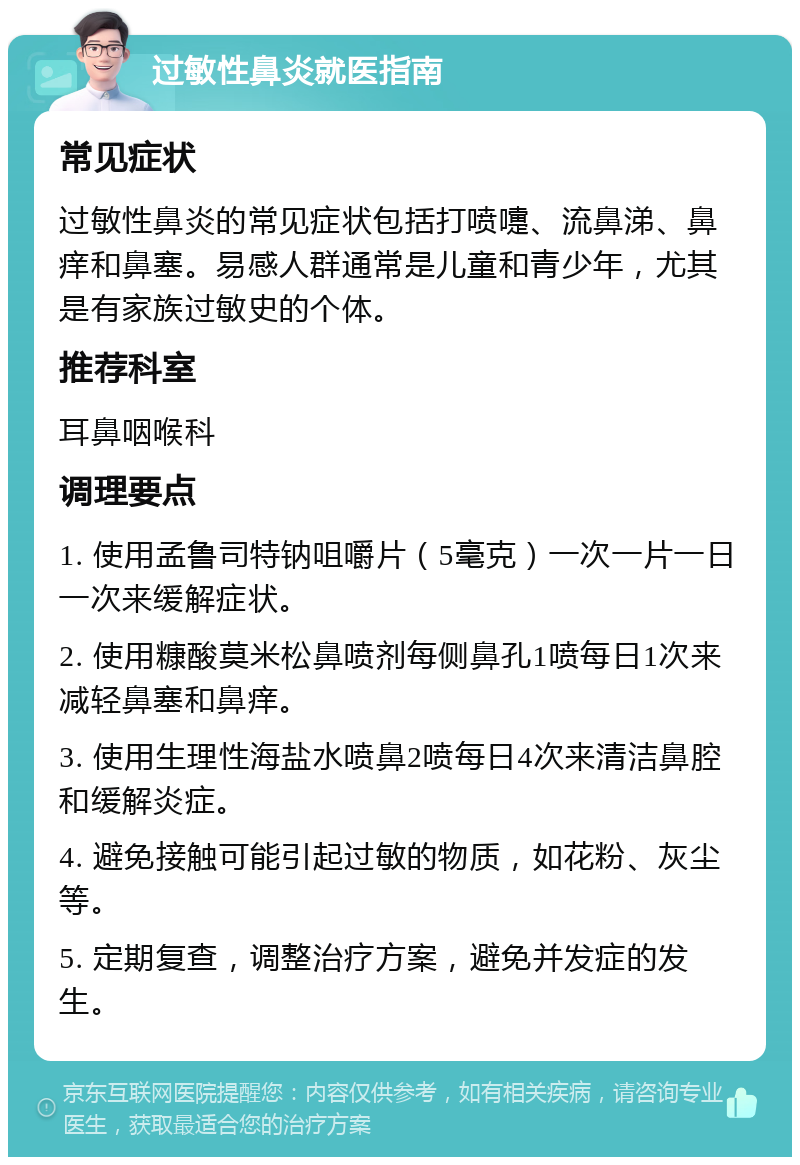 过敏性鼻炎就医指南 常见症状 过敏性鼻炎的常见症状包括打喷嚏、流鼻涕、鼻痒和鼻塞。易感人群通常是儿童和青少年，尤其是有家族过敏史的个体。 推荐科室 耳鼻咽喉科 调理要点 1. 使用孟鲁司特钠咀嚼片（5毫克）一次一片一日一次来缓解症状。 2. 使用糠酸莫米松鼻喷剂每侧鼻孔1喷每日1次来减轻鼻塞和鼻痒。 3. 使用生理性海盐水喷鼻2喷每日4次来清洁鼻腔和缓解炎症。 4. 避免接触可能引起过敏的物质，如花粉、灰尘等。 5. 定期复查，调整治疗方案，避免并发症的发生。