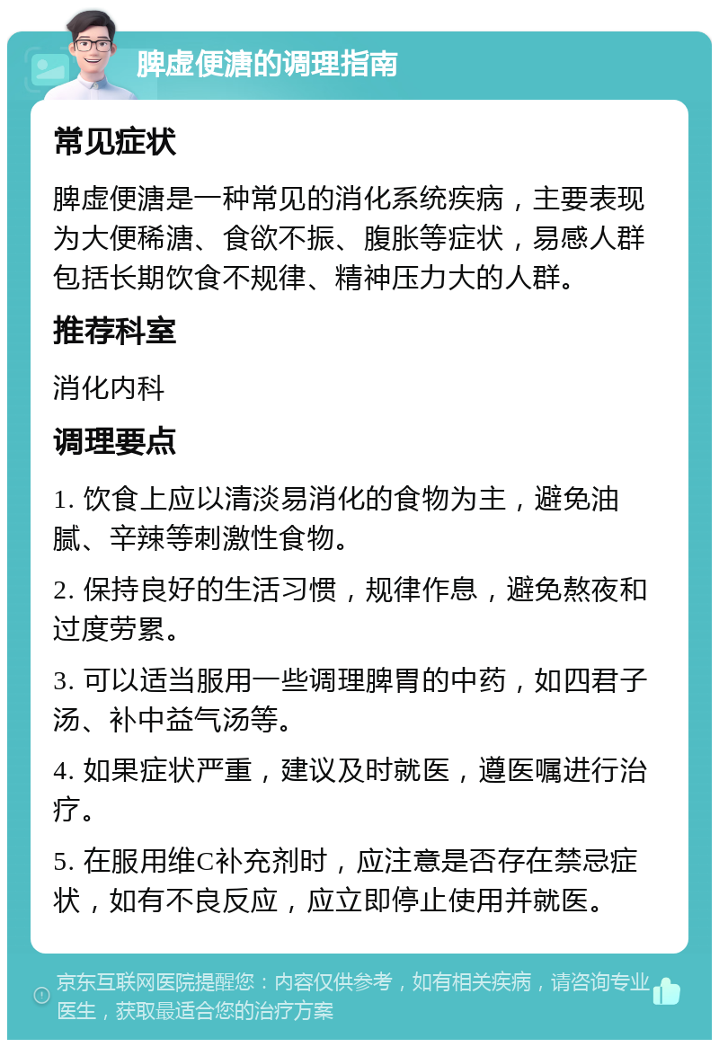 脾虚便溏的调理指南 常见症状 脾虚便溏是一种常见的消化系统疾病，主要表现为大便稀溏、食欲不振、腹胀等症状，易感人群包括长期饮食不规律、精神压力大的人群。 推荐科室 消化内科 调理要点 1. 饮食上应以清淡易消化的食物为主，避免油腻、辛辣等刺激性食物。 2. 保持良好的生活习惯，规律作息，避免熬夜和过度劳累。 3. 可以适当服用一些调理脾胃的中药，如四君子汤、补中益气汤等。 4. 如果症状严重，建议及时就医，遵医嘱进行治疗。 5. 在服用维C补充剂时，应注意是否存在禁忌症状，如有不良反应，应立即停止使用并就医。