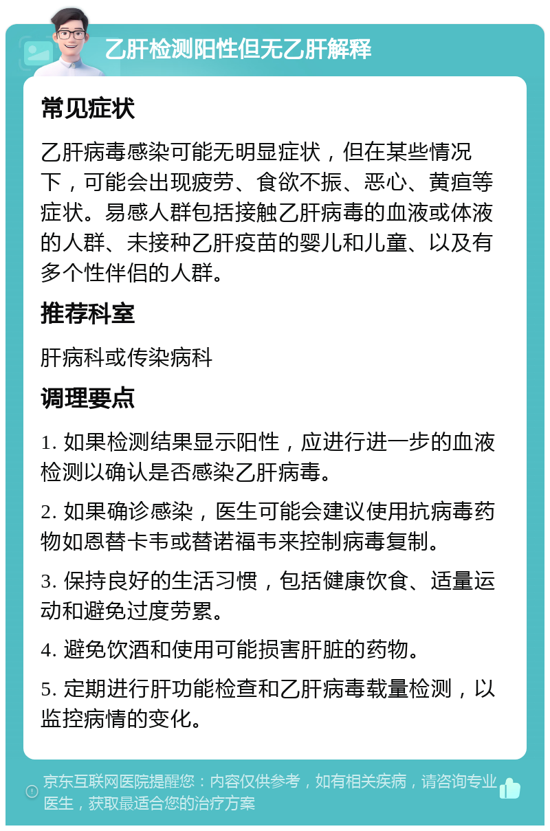 乙肝检测阳性但无乙肝解释 常见症状 乙肝病毒感染可能无明显症状，但在某些情况下，可能会出现疲劳、食欲不振、恶心、黄疸等症状。易感人群包括接触乙肝病毒的血液或体液的人群、未接种乙肝疫苗的婴儿和儿童、以及有多个性伴侣的人群。 推荐科室 肝病科或传染病科 调理要点 1. 如果检测结果显示阳性，应进行进一步的血液检测以确认是否感染乙肝病毒。 2. 如果确诊感染，医生可能会建议使用抗病毒药物如恩替卡韦或替诺福韦来控制病毒复制。 3. 保持良好的生活习惯，包括健康饮食、适量运动和避免过度劳累。 4. 避免饮酒和使用可能损害肝脏的药物。 5. 定期进行肝功能检查和乙肝病毒载量检测，以监控病情的变化。